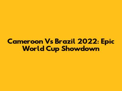 Cameroon Vs Brazil 2022: Epic World Cup Showdown