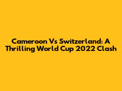 Cameroon Vs Switzerland: A Thrilling World Cup 2022 Clash