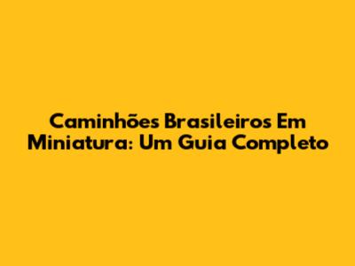 Caminhões Brasileiros Em Miniatura: Um Guia Completo