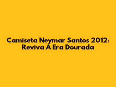 Camiseta Neymar Santos 2012: Reviva A Era Dourada