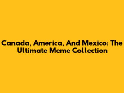Canada, America, And Mexico: The Ultimate Meme Collection