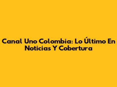 Canal Uno Colombia: Lo Último En Noticias Y Cobertura