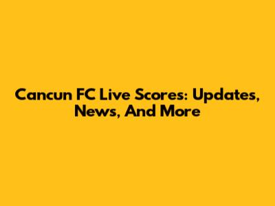 Cancun FC Live Scores: Updates, News, And More