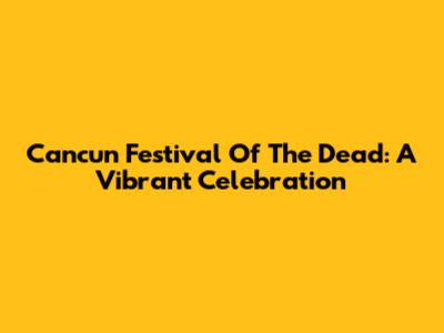 Cancun Festival Of The Dead: A Vibrant Celebration