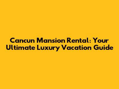 Cancun Mansion Rental: Your Ultimate Luxury Vacation Guide