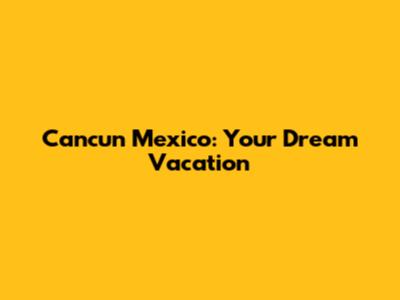 Cancun Mexico: Your Dream Vacation