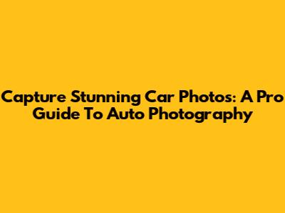 Capture Stunning Car Photos: A Pro Guide To Auto Photography