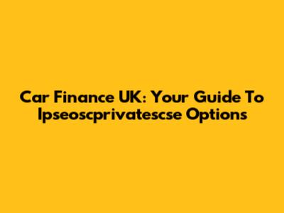 Car Finance UK: Your Guide To Ipseoscprivatescse Options