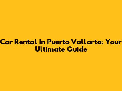 Car Rental In Puerto Vallarta: Your Ultimate Guide