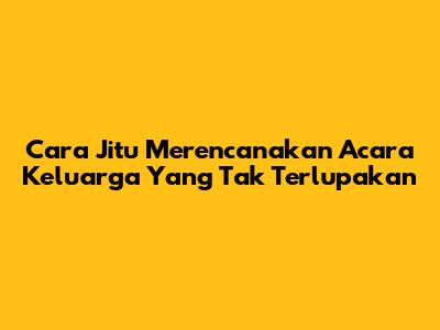 Cara Jitu Merencanakan Acara Keluarga Yang Tak Terlupakan