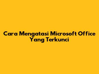 Cara Mengatasi Microsoft Office Yang Terkunci