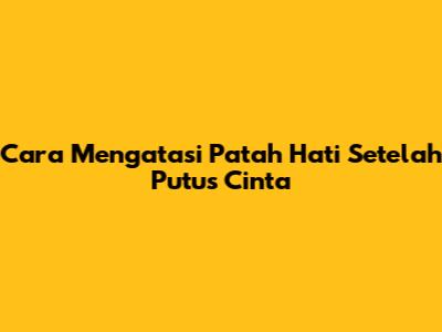 Cara Mengatasi Patah Hati Setelah Putus Cinta