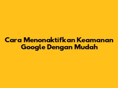 Cara Menonaktifkan Keamanan Google Dengan Mudah