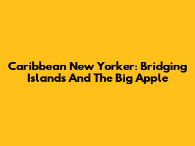 Caribbean New Yorker: Bridging Islands And The Big Apple