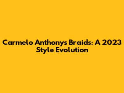 Carmelo Anthony's Braids: A 2023 Style Evolution