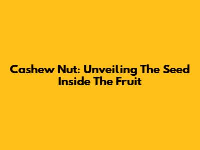Cashew Nut: Unveiling The Seed Inside The Fruit