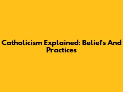 Catholicism Explained: Beliefs And Practices