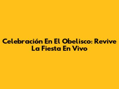 Celebración En El Obelisco: Revive La Fiesta En Vivo