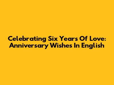 Celebrating Six Years Of Love: Anniversary Wishes In English