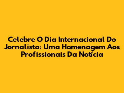 Celebre O Dia Internacional Do Jornalista: Uma Homenagem Aos Profissionais Da Notícia