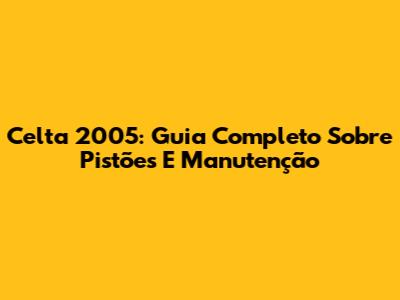 Celta 2005: Guia Completo Sobre Pistões E Manutenção