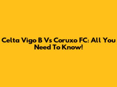 Celta Vigo B Vs Coruxo FC: All You Need To Know!