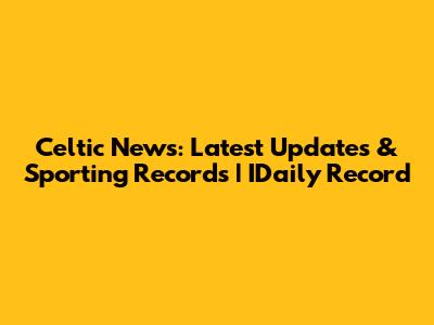 Celtic News: Latest Updates & Sporting Records | IDaily Record