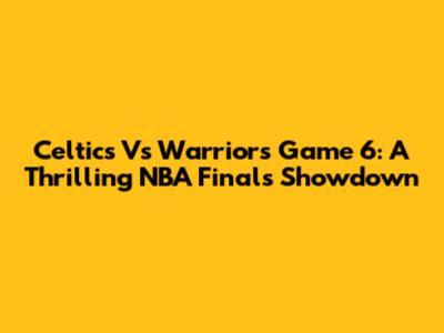 Celtics Vs Warriors Game 6: A Thrilling NBA Finals Showdown