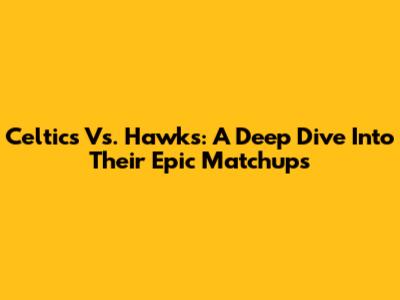 Celtics Vs. Hawks: A Deep Dive Into Their Epic Matchups