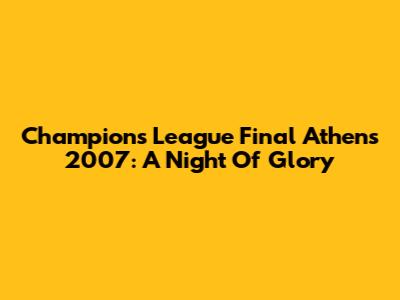 Champions League Final Athens 2007: A Night Of Glory