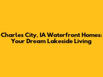Charles City, IA Waterfront Homes: Your Dream Lakeside Living