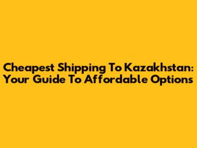 Cheapest Shipping To Kazakhstan: Your Guide To Affordable Options