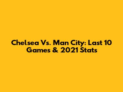Chelsea Vs. Man City: Last 10 Games & 2021 Stats