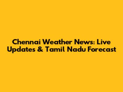 Chennai Weather News: Live Updates & Tamil Nadu Forecast