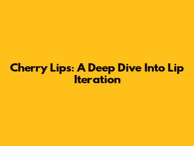 Cherry Lips: A Deep Dive Into Lip Iteration