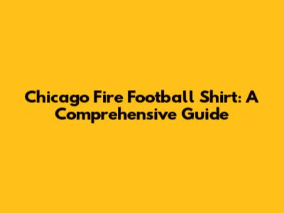 Chicago Fire Football Shirt: A Comprehensive Guide