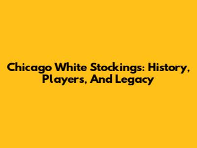 Chicago White Stockings: History, Players, And Legacy