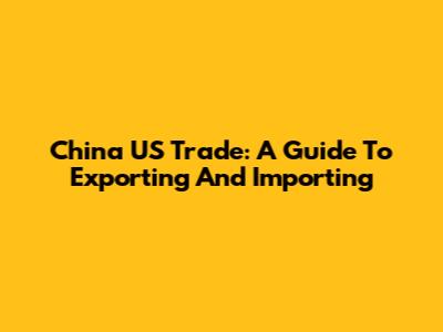 China US Trade: A Guide To Exporting And Importing