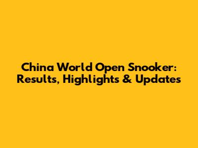 China World Open Snooker: Results, Highlights & Updates