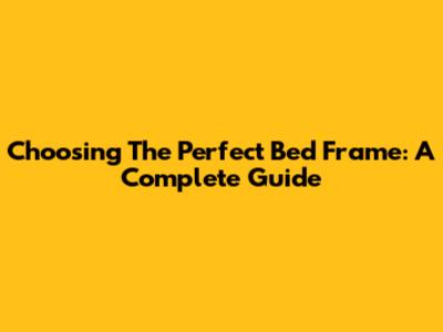 Choosing The Perfect Bed Frame: A Complete Guide