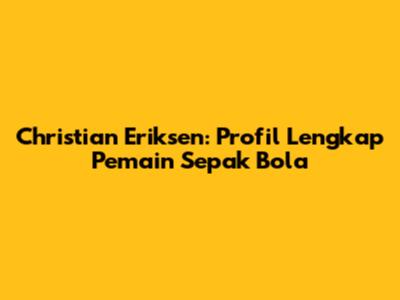 Christian Eriksen: Profil Lengkap Pemain Sepak Bola