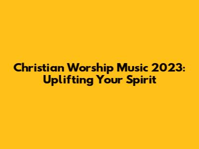Christian Worship Music 2023: Uplifting Your Spirit