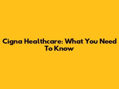 Cigna Healthcare: What You Need To Know