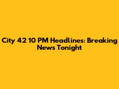 City 42 10 PM Headlines: Breaking News Tonight