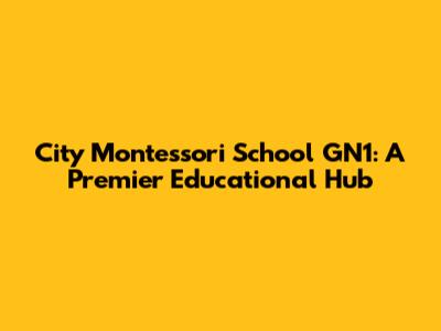 City Montessori School GN1: A Premier Educational Hub