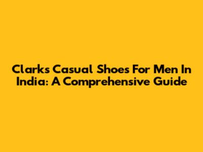 Clarks Casual Shoes For Men In India: A Comprehensive Guide