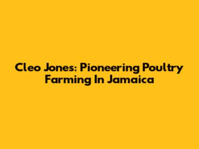 Cleo Jones: Pioneering Poultry Farming In Jamaica