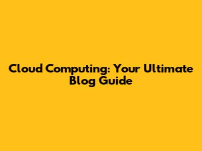 Cloud Computing: Your Ultimate Blog Guide