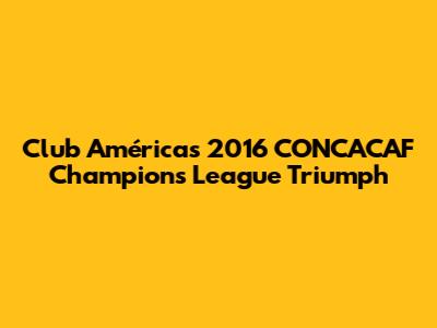 Club América's 2016 CONCACAF Champions League Triumph