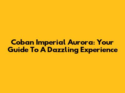Coban Imperial Aurora: Your Guide To A Dazzling Experience